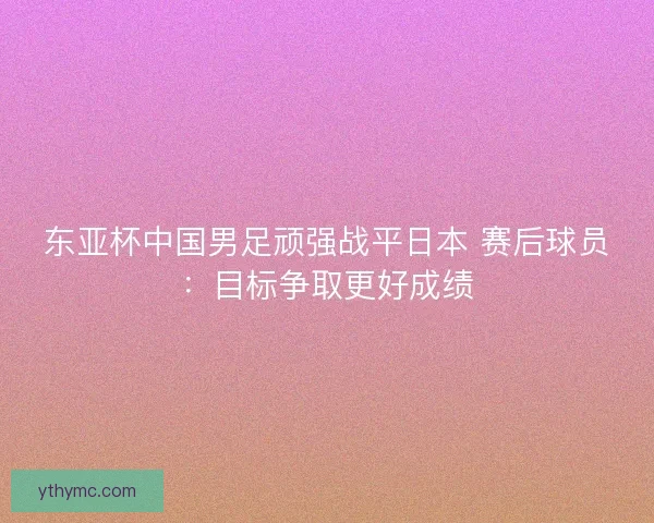 东亚杯中国男足顽强战平日本 赛后球员：目标争取更好成绩