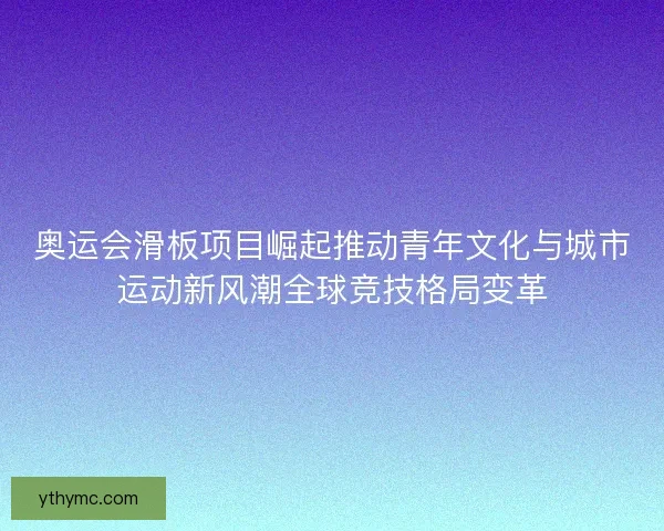 奥运会滑板项目崛起推动青年文化与城市运动新风潮全球竞技格局变革